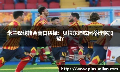 米兰锋线转会窗口抉择：贝拉尔迪或因蒂谁将加盟？
